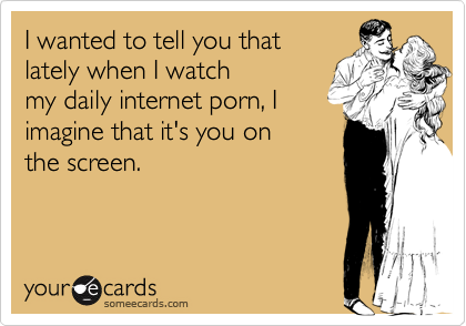 I wanted to tell you that
lately when I watch
my daily internet porn, I
imagine that it's you on
the screen.