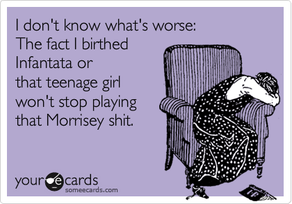 I don't know what's worse:
The fact I birthed
Infantata or
that teenage girl
won't stop playing
that Morrisey shit.