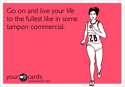 Go on and live your life 
to the fullest like in some
tampon commercial.