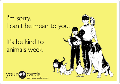 
I'm sorry, 
I can't be mean to you. 

It's be kind to
animals week.