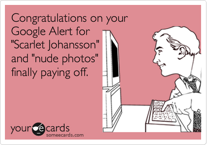 Congratulations on your 
Google Alert for 
"Scarlet Johansson" 
and "nude photos"
finally paying off.
