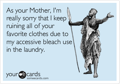 As your Mother, I'm
really sorry that I keep
ruining all of your
favorite clothes due to
my accessive bleach use
in the laundry.