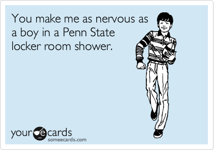 You make me as nervous as
a boy in a Penn State
locker room shower.