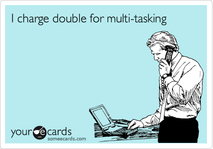 I charge double for multi-tasking