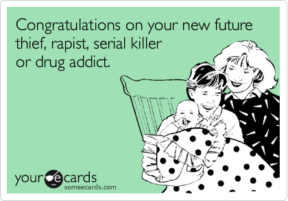 Congratulations on your new future thief, rapist, serial killer
or drug addict.