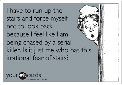 I have to run up the
stairs and force myself
not to look back
because I feel like I am
being chased by a serial
killer. Is it just me who has this
irrational fear of stairs?