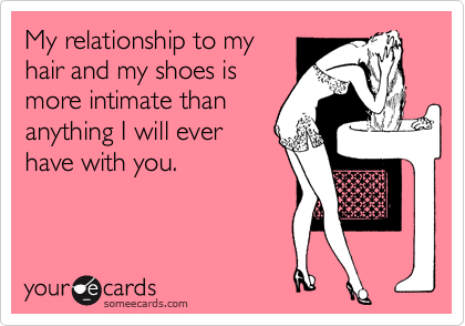 My relationship to my 
hair and my shoes is
more intimate than
anything I will ever
have with you.