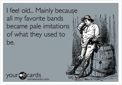 I feel old... Mainly because
all my favorite bands
became pale imitations
of what they used to
be.