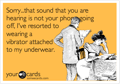 Sorry...that sound that you are hearing is not your phone going
off, I've resorted to
wearing a
vibrator attached
to my underwear.
