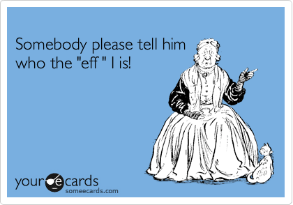 
Somebody please tell him   
who the "eff " I is! 