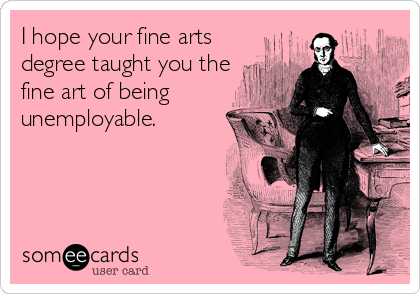 I hope your fine arts 
degree taught you the
fine art of being
unemployable.