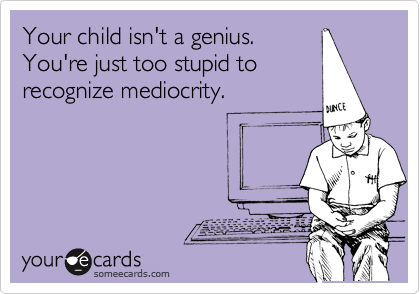 Your child isn't a genius. 
You're just too stupid to
recognize mediocrity.