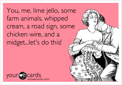 You, me, lime jello, some
farm animals, whipped
cream, a road sign, some
chicken wire, and a
midget...let's do this!