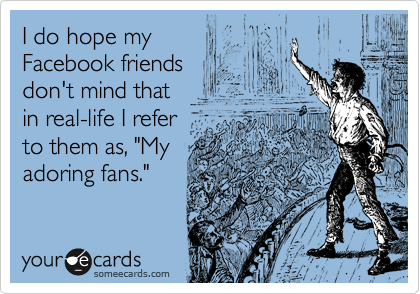 I do hope my 
Facebook friends 
don't mind that 
in real-life I refer 
to them as, "My
adoring fans."
