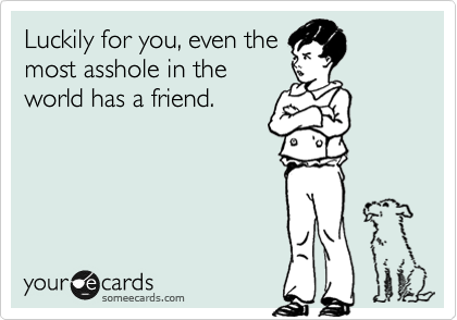 Luckily for you, even the
most asshole in the
world has a friend.