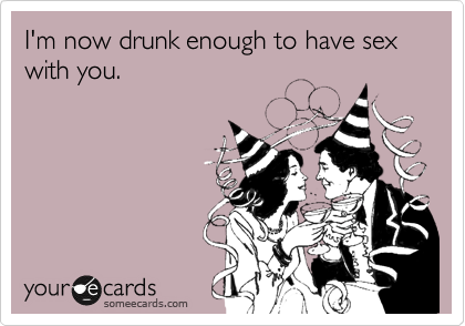 I'm now drunk enough to have sex with you.