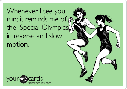 Whenever I see you
run; it reminds me of
the 'Special Olympics', in
in reverse and slow
motion.