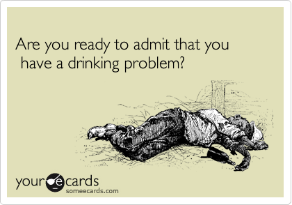   
Are you ready to admit that you          
 have a drinking problem? 