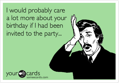 I would probably care
a lot more about your
birthday if I had been
invited to the party...