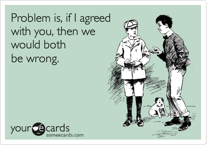 Problem is, if I agreed
with you, then we 
would both
be wrong.