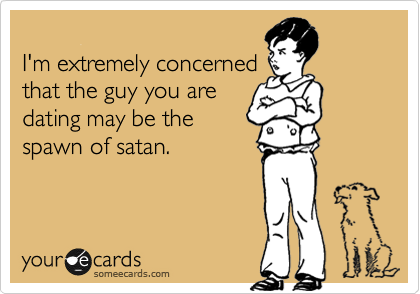 
I'm extremely concerned
that the guy you are
dating may be the
spawn of satan.