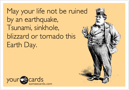 May your life not be ruined
by an earthquake,
Tsunami, sinkhole,
blizzard or tornado this
Earth Day.