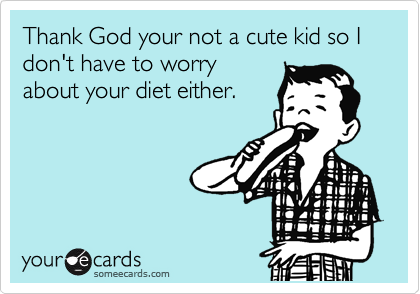 Thank God your not a cute kid so I don't have to worry
about your diet either.