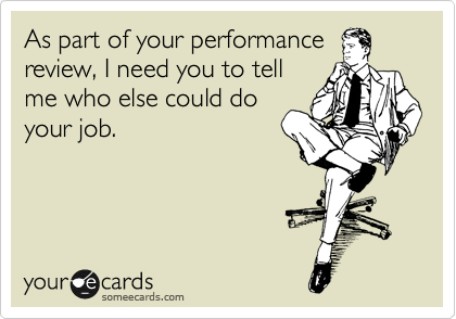 As part of your performance
review, I need you to tell
me who else could do
your job.
