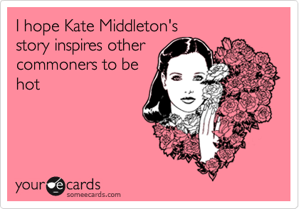 I hope Kate Middleton's 
story inspires other
commoners to be
hot