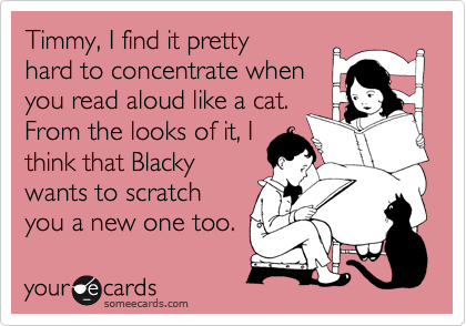 Timmy, I find it pretty
hard to concentrate when
you read aloud like a cat.
From the looks of it, I
think that Blacky
wants to scratch
you a new one too.