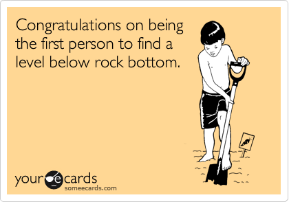 Congratulations on being
the first person to find a
level below rock bottom.