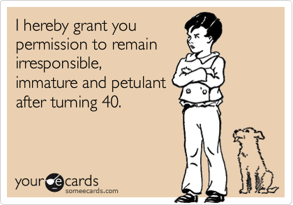 I hereby grant you
permission to remain
irresponsible,
immature and petulant
after turning 40.