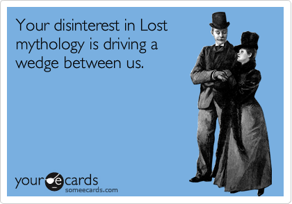 Your disinterest in Lost
mythology is driving a
wedge between us.
