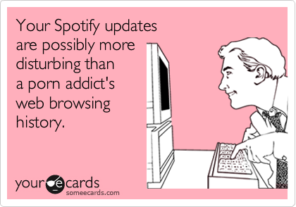 Your Spotify updates 
are possibly more
disturbing than
a porn addict's
web browsing
history.