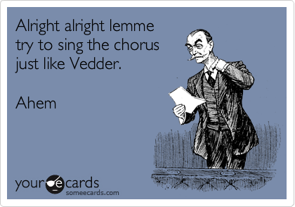 Alright alright lemme
try to sing the chorus
just like Vedder. 

Ahem