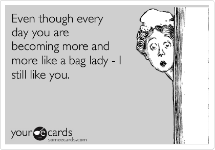 Even though every
day you are
becoming more and
more like a bag lady - I
still like you. 