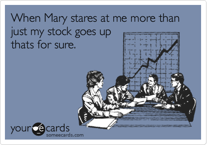 When Mary stares at me more than just my stock goes up
thats for sure.
