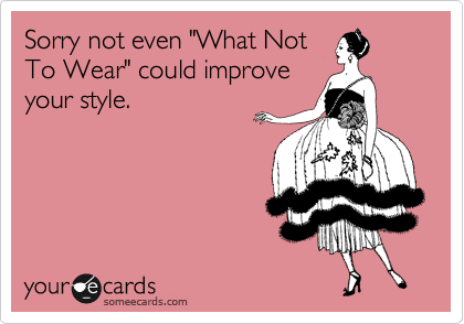 Sorry not even "What Not
To Wear" could improve
your style.