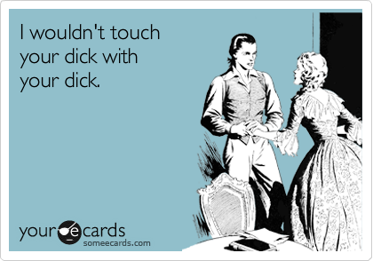 I wouldn't touch 
your dick with 
your dick.