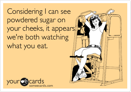 Considering I can see
powdered sugar on
your cheeks, it appears
we're both watching
what you eat. 