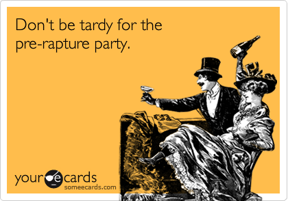 Don't be tardy for the 
pre-rapture party. 