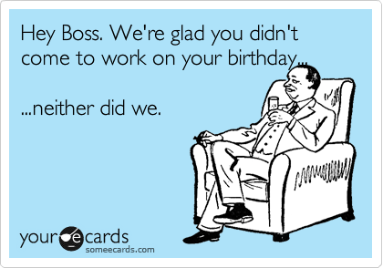 Hey Boss. We're glad you didn't come to work on your birthday...

...neither did we.

