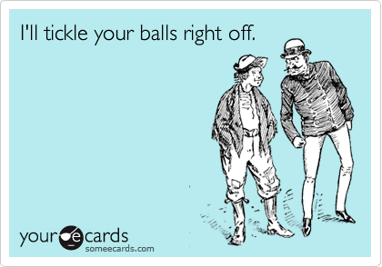 I'll tickle your balls right off.