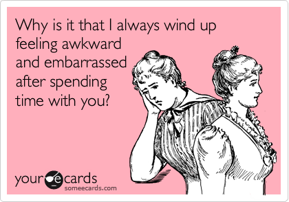 Why is it that I always wind up feeling awkward
and embarrassed
after spending
time with you?