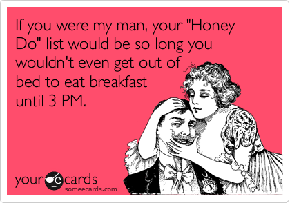If you were my man, your "Honey Do" list would be so long you wouldn't even get out of
bed to eat breakfast 
until 3 PM.