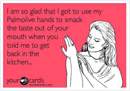I am so glad that I got to use my Palmolive hands to smack
the taste out of your
mouth when you
told me to get
back in the
kitchen...