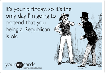 It's your birthday, so it's the
only day I'm going to
pretend that you
being a Republican
is ok. 