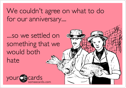 We couldn't agree on what to do for our anniversary....

....so we settled on
something that we
would both
hate