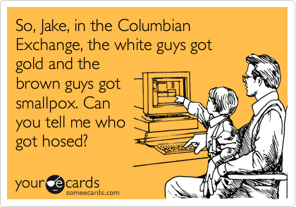 So, Jake, in Columbian Exchange, the white guys got gold and the
brown guys got small pox. Can
you tell me who
got hosed?