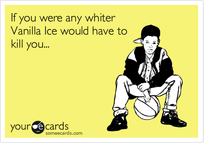 If you were any whiter
Vanilla Ice would have to
kill you... 